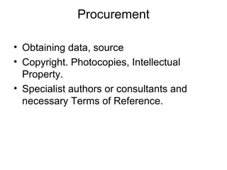 Procurement
• Obtaining data, source
• Copyright. Photocopies, Intellectual
Property.
• Specialist authors or consultants and
necessary Terms of Reference.
 