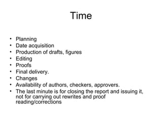 Time
• Planning
• Date acquisition
• Production of drafts, figures
• Editing
• Proofs
• Final delivery.
• Changes
• Availability of authors, checkers, approvers.
• The last minute is for closing the report and issuing it,
not for carrying out rewrites and proof
reading/corrections
 