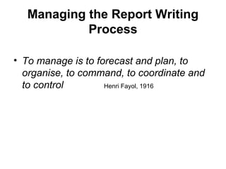 Managing the Report Writing
Process
• To manage is to forecast and plan, to
organise, to command, to coordinate and
to control Henri Fayol, 1916
 
