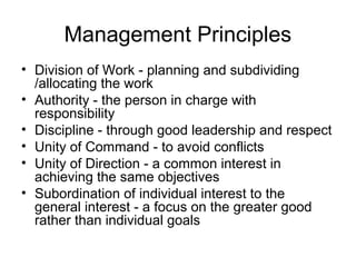 Management Principles
• Division of Work - planning and subdividing
/allocating the work
• Authority - the person in charge with
responsibility
• Discipline - through good leadership and respect
• Unity of Command - to avoid conflicts
• Unity of Direction - a common interest in
achieving the same objectives
• Subordination of individual interest to the
general interest - a focus on the greater good
rather than individual goals
 
