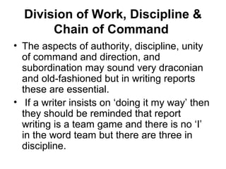 Division of Work, Discipline &
Chain of Command
• The aspects of authority, discipline, unity
of command and direction, and
subordination may sound very draconian
and old-fashioned but in writing reports
these are essential.
• If a writer insists on ‘doing it my way’ then
they should be reminded that report
writing is a team game and there is no ‘I’
in the word team but there are three in
discipline.
 