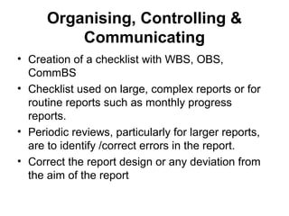 Organising, Controlling &
Communicating
• Creation of a checklist with WBS, OBS,
CommBS
• Checklist used on large, complex reports or for
routine reports such as monthly progress
reports.
• Periodic reviews, particularly for larger reports,
are to identify /correct errors in the report.
• Correct the report design or any deviation from
the aim of the report
 