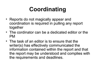 Coordinating
• Reports do not magically appear and
coordination is required in pulling any report
together
• The cordinator can be a dedicated editor or the
PM
• The task of an editor is to ensure that the
writer(s) has effectively communicated the
information contained within the report and that
the report may be understood and complies with
the requirements and deadlines.
 