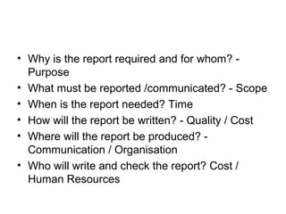 • Why is the report required and for whom? -
Purpose
• What must be reported /communicated? - Scope
• When is the report needed? Time
• How will the report be written? - Quality / Cost
• Where will the report be produced? -
Communication / Organisation
• Who will write and check the report? Cost /
Human Resources
 