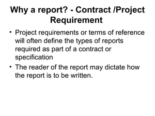 Why a report? - Contract /Project
Requirement
• Project requirements or terms of reference
will often define the types of reports
required as part of a contract or
specification
• The reader of the report may dictate how
the report is to be written.
 
