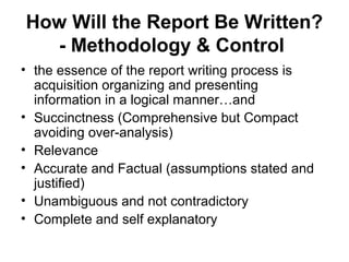 How Will the Report Be Written?
- Methodology & Control
• the essence of the report writing process is
acquisition organizing and presenting
information in a logical manner…and
• Succinctness (Comprehensive but Compact
avoiding over-analysis)
• Relevance
• Accurate and Factual (assumptions stated and
justified)
• Unambiguous and not contradictory
• Complete and self explanatory
 