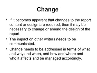 Change
• If it becomes apparent that changes to the report
content or design are required, then it may be
necessary to change or amend the design of the
report.
• The impact on other writers needs to be
communicated.
• Change needs to be addressed in terms of what
and why and when, and how and where and
who it affects and be managed accordingly.
 
