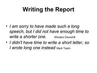 Writing the Report
• I am sorry to have made such a long
speech, but I did not have enough time to
write a shorter one. Winston Churchill
• I didn't have time to write a short letter, so
I wrote long one instead Mark Twain
 