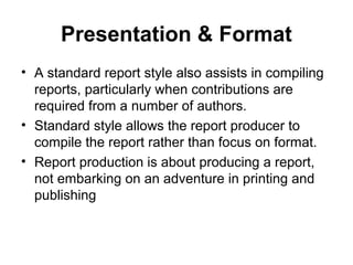 Presentation & Format
• A standard report style also assists in compiling
reports, particularly when contributions are
required from a number of authors.
• Standard style allows the report producer to
compile the report rather than focus on format.
• Report production is about producing a report,
not embarking on an adventure in printing and
publishing
 