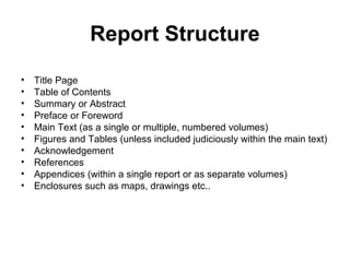 Report Structure
• Title Page
• Table of Contents
• Summary or Abstract
• Preface or Foreword
• Main Text (as a single or multiple, numbered volumes)
• Figures and Tables (unless included judiciously within the main text)
• Acknowledgement
• References
• Appendices (within a single report or as separate volumes)
• Enclosures such as maps, drawings etc..
 