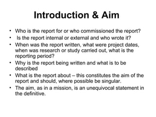 Introduction & Aim
• Who is the report for or who commissioned the report?
• Is the report internal or external and who wrote it?
• When was the report written, what were project dates,
when was research or study carried out, what is the
reporting period?
• Why is the report being written and what is to be
described
• What is the report about – this constitutes the aim of the
report and should, where possible be singular.
• The aim, as in a mission, is an unequivocal statement in
the definitive.
 