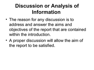 Discussion or Analysis of
Information
• The reason for any discussion is to
address and answer the aims and
objectives of the report that are contained
within the introduction.
• A proper discussion will allow the aim of
the report to be satisfied.
 