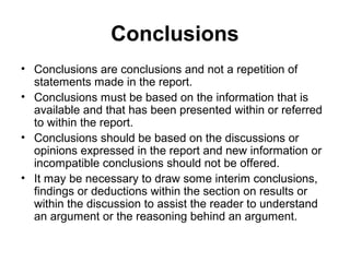 Conclusions
• Conclusions are conclusions and not a repetition of
statements made in the report.
• Conclusions must be based on the information that is
available and that has been presented within or referred
to within the report.
• Conclusions should be based on the discussions or
opinions expressed in the report and new information or
incompatible conclusions should not be offered.
• It may be necessary to draw some interim conclusions,
findings or deductions within the section on results or
within the discussion to assist the reader to understand
an argument or the reasoning behind an argument.
 