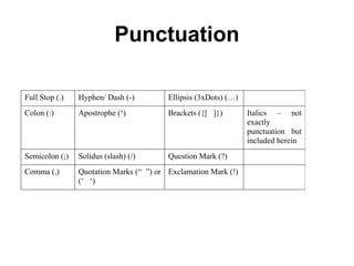 Grammar & Style
• Reports should be grammatically correct so that
the meaning of the data described and any
arguments are presented in a are clear, concise
and unambiguous manner.
• A good report conveys information in a form that
the reader can understand readily.
• In order to convey information well it is
preferable to use simple sentence construction
rather than complex or even pompous and
verbose language.
• Concrete rather than abstract terms should also
be used to convey meaning.
 