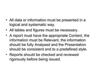 • Reports should have an introduction, a main
body and an ending.
• Reports must have an aim and this must be
ascertained at an early stage in the report writing
process.
• A report should be designed so that the required
sections are structured in a recognisable form. If
the design of a report is not suited to the aim of
the report then change the design.
 