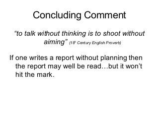 Concluding Comment
“to talk without thinking is to shoot without
aiming” (18th
Century English Proverb)
If one writes a report without planning then
the report may well be read…but it won’t
hit the mark.
 