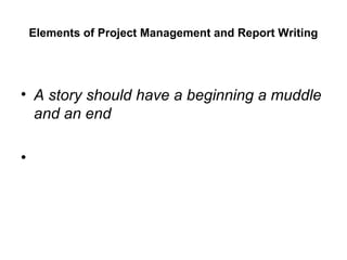 Elements of Project Management and Report Writing
• A story should have a beginning a muddle
and an end
•
 