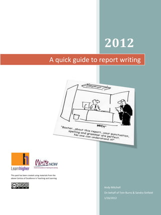 2012
A quick guide to report writing

This pack has been created using materials from the
above Centres of Excellence in Teaching and Learning

Andy Mitchell
On behalf of Tom Burns & Sandra Sinfield
1/16/2012

 
