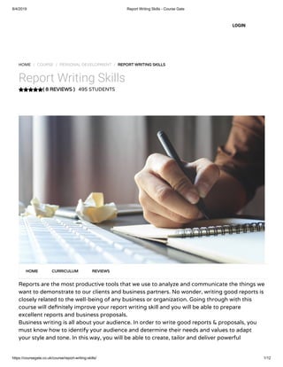 8/4/2019 Report Writing Skills - Course Gate
https://coursegate.co.uk/course/report-writing-skills/ 1/12
( 8 REVIEWS )
HOME / COURSE / PERSONAL DEVELOPMENT / REPORT WRITING SKILLS
Report Writing Skills
495 STUDENTS
Reports are the most productive tools that we use to analyze and communicate the things we
want to demonstrate to our clients and business partners. No wonder, writing good reports is
closely related to the well-being of any business or organization. Going through with this
course will de nitely improve your report writing skill and you will be able to prepare
excellent reports and business proposals.
Business writing is all about your audience. In order to write good reports & proposals, you
must know how to identify your audience and determine their needs and values to adapt
your style and tone. In this way, you will be able to create, tailor and deliver powerful
HOME CURRICULUM REVIEWS
LOGIN
 