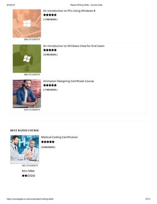 8/4/2019 Report Writing Skills - Course Gate
https://coursegate.co.uk/course/report-writing-skills/ 10/12
BEST RATED COURSE
( 9 REVIEWS )
Medical Coding Certi cation
491 STUDENTS

Mini MBA

( 7 REVIEWS )
An Introduction to PCs Using Windows 8
590 STUDENTS
( 8 REVIEWS )
An Introduction to Windows Vista for End Users
460 STUDENTS
( 7 REVIEWS )
Animation Designing Certi cate Course
520 STUDENTS



 