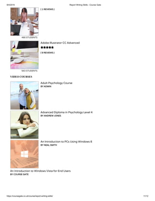 8/4/2019 Report Writing Skills - Course Gate
https://coursegate.co.uk/course/report-writing-skills/ 11/12
( 1 REVIEWS )
490 STUDENTS
( 9 REVIEWS )
Adobe Illustrator CC Advanced
543 STUDENTS

VIDEO COURSES
Adult Psychology Course
BY ADMIN
Advanced Diploma in Psychology Level 4
BY ANDREW JONES
An Introduction to PCs Using Windows 8
BY NEAL SMITH
An Introduction to Windows Vista for End Users
BY COURSE GATE
 