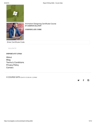 8/4/2019 Report Writing Skills - Course Gate
https://coursegate.co.uk/course/report-writing-skills/ 12/12
Animation Designing Certi cate Course
BY CAMERON DALLPORT
CERTIFICATE CODE
Enter Certi cate Code
IMPORTANT LINKS
About
Blog
Terms & Conditions
Privacy Policy
Contact
© COURSE GATE EDUKITE LTD, REG NO: 11378092
  
VALIDATE
 