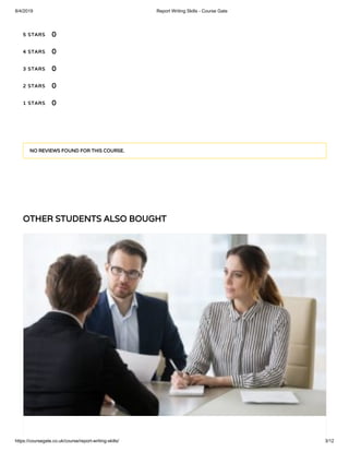 8/4/2019 Report Writing Skills - Course Gate
https://coursegate.co.uk/course/report-writing-skills/ 3/12
OTHER STUDENTS ALSO BOUGHT
5 STARS
4 STARS
3 STARS
2 STARS
1 STARS
0
0
0
0
0
NO REVIEWS FOUND FOR THIS COURSE.
 
