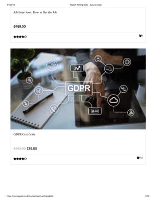 8/4/2019 Report Writing Skills - Course Gate
https://coursegate.co.uk/course/report-writing-skills/ 4/12
9
Job Interviews: How to Get the Job
£489.00

885
GDPR Certificate
£39.00£463.00

 