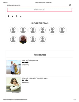 8/4/2019 Report Writing Skills - Course Gate
https://coursegate.co.uk/course/report-writing-skills/ 9/12
495 STUDENTS ENROLLED
( 7 REVIEWS )
Adult Psychology Course
389 STUDENTS
( 8 REVIEWS )
Advanced Diploma in Psychology Level 4
745 STUDENTS
   
3 HOURS, 40 MINUTES
VIDEO COURSES


Gift this course
 