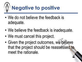 Negative to positive
• We do not believe the feedback is
adequate.
• We believe the feedback is inadequate.
• We must cancel this project.
• Given the project outcomes, we believe
that the project should be reassessed to
meet the rationale.
 