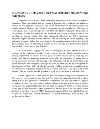 COMPARISON OF PISA AND TIMSS MATHEMATICS FRAMEWORKS 
AND TESTS 
Comparisons of PISA and TIMSS mathematics frameworks can be found in a number of 
publications. These comparisons tend to produce a descriptive list of similarities and differences 
between the two published frameworks, such as the classifications of the content domains and 
cognitive domains. However, few published comparisons critically examined the differences. At 
a first glance, most would conclude that both PISA and TIMSS mathematics frameworks are 
comprehensive. It does not appear that one framework is necessarily a subset of other or that 
something is glaringly missing from either framework. However, the PISA mathematics 
framework suggests its more inclusive approach, with the following line at the beginning of the 
framework document. Rather than being limited to the curriculum content students have learned, 
the assessments focus on determining if students can use what they have learned in the situations 
they are likely to encounter in their daily lives. 
The word “limited” suggests that PISA is attempting to be more inclusive in terms of 
coverage of the mathematics domain. It also suggests that the school curriculum, whether 
intended, implemented or attained does not focus on whether students can use what they have 
learned. The TIMSS mathematics framework states while the assessment of abilities such as 
solving non-routine problems and reasoning with mathematics will be of special interest, the 
factual, procedural and conceptual knowledge that form the initial base for the development and 
implementation of these skills will also be assessed. Problem solving and communications are 
key outcomes of mathematics education that are associated with many of the topics I the content 
domains. They are regarded as valid behaviors to be elicited by test items in most topic areas. 
It would appear that TIMSS does not preclude problem solving in the framework but 
there may be loss emphasis on this than in PISA, where the mathematic framework is almost 
entirely built on the application of mathematics competencies that may reasonably be expected 
of students. In short, one may expect a different balance in the two tests in terms of problem 
solving items and fact/procedural items but one might not necessarily expect a complete absence 
of one type of item. However, a close examination of the test items in the two surveys reveals 
that there is one class of items in TIMSS that does not appear in PISA. One might label this class 
of items as “content rich”, “formal mathematics”, or “naked mathematics”. Some of these items 
are illustrated in Figure 1. 
 