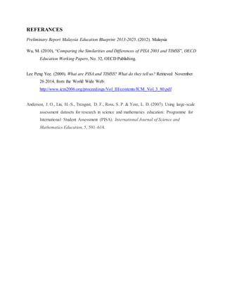 REFERANCES 
Preliminary Report Malaysia Education Blueprint 2013-2025. (2012). Malaysia 
Wu, M. (2010), “Comparing the Similarities and Differences of PISA 2003 and TIMSS”, OECD 
Education Working Papers, No. 32, OECD Publishing. 
Lee Peng Yee. (2000). What are PISA and TIMSS? What do they tell us? Retrieved November 
26 2014, from the World Wide Web: 
http://www.icm2006.org/proceedings/Vol_III/contents/ICM_Vol_3_80.pdf 
Anderson, J. O., Lin, H.-S., Treagust, D. F., Ross, S. P. & Yore, L. D. (2007). Using large-scale 
assessment datasets for research in science and mathematics education: Programme for 
International Student Assessment (PISA). International Journal of Science and 
Mathematics Education, 5, 591–614. 
