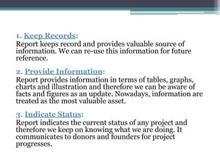 1. Keep Records:
Report keeps record and provides valuable source of
information. We can re-use this information for future
reference.
2. Provide Information:
Report provides information in terms of tables, graphs,
charts and illustration and therefore we can be aware of
facts and figures as an update. Nowadays, information are
treated as the most valuable asset.
3. Indicate Status:
Report indicates the current status of any project and
therefore we keep on knowing what we are doing. It
communicates to donors and founders for project
progresses.
 