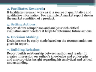 4. Facilitates Research:
It facilitates research work as it is source of quantitative and
qualitative information. For example, A market report shown
the market condition of a product.
5. Setting Actions:
Report shows comparison and analysis with critical
evaluation and therefore it helps to determine future actions.
6. Decision Making:
Decisions can be easily made based on the recommendations
given in report.
7. Building Relation:
Report builds relationship between author and reader. It
creates impression on author's knowledge and philosophy
and also provides insight regarding his analytical and critical
understanding.
 