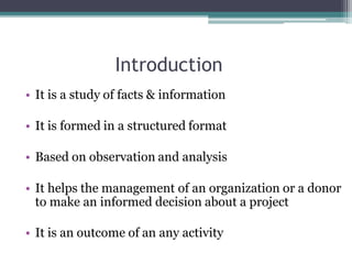 Introduction
• It is a study of facts & information
• It is formed in a structured format
• Based on observation and analysis
• It helps the management of an organization or a donor
to make an informed decision about a project
• It is an outcome of an any activity
 