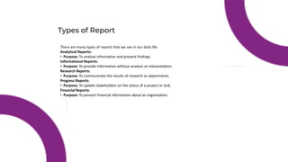 Types of Report
There are many types of reports that we see in our daily life.
Analytical Reports:
• Purpose: To analyze information and present findings.
Informational Reports:
• Purpose: To provide information without analysis or interpretation.
Research Reports:
• Purpose: To communicate the results of research or experiments.
Progress Reports:
• Purpose: To update stakeholders on the status of a project or task.
Financial Reports:
• Purpose: To present financial information about an organization.
 