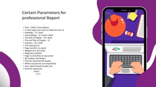 • Font - Calibri- Entire Report
• In total report you have to make font size 12
• Headings - 12 + bold
• Sub headings - 12 + bold + Atelic
• The title of Chapter - 14 + Bold
• The sub Title of Chapter - 13
• Captions - 10 + bold
• Line spacing one
• Page size A4 in ms word
• Margins 2cm all 4 sides
• Alignment justified
• Page no should be on top center
• No headers and footers
• Pictures should be HD quality
• When use pictures use wrap facility
• Your report should visually nice
• Numeric sequences
chap 1
1.1.1
Certain Parameters for
professional Report
 