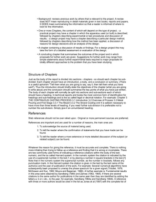 • Background: reviews previous work by others that is relevant to the project. A review
does NOT mean reproducing in detail materials given in text books, reports and papers.
It DOES mean summarising the information so that a reader is informed of where to
look for the information.
• One or more Chapters, the content of which will depend on the type of project. - a
practical project may have a chapter in which the apparatus used (or built) is described;
followed by chapters describing experimental or test procedures and discussion of
results. - a design project may have a chapter describing a particular design method,
followed by chapters describing how the method has been applied, a discussion of
reasons for design decisions and an analysis of the design.
• A chapter containing a discussion of results or findings. For a design project this may
take the form of a detailed assessment or evaluation of the design.
• A concluding chapter that summarises the outcomes of the project and in which
proposals for further work are given. Suggestions for further work may range from
simple statements about further experimental tests required to major proposals for
totally different approaches to the problem that you have been studying.
Structure of Chapters
Just as the body of the report is divided into sections - chapters - so should each chapter be sub-
divided. Each chapter should have an introduction, a body, and a conclusion or summary. (There
is a useful aphorism "Tell them what you are going to say, say it, then tell them what you have
said"). Thus the introduction should briefly state the objectives of the chapter (what you are going
to write about) and the conclusion should summarise the key points of what you have just written.
The body of each chapter will normally be split into sections and sub-sections each of which
should have a heading. In technical reports and books the most common form of identification for
headings and sub-headings and is the so called legal or decimal notation. For example: Chapter 3
THE CONTINUOUS CASTING PROCESS 3.1 Introduction 3.2 Overview of Process 3.3 Metal
Pouring and First Stage 3.3.1 The Mould 3.3.2 The Strand Cooling Unit It is seldom necessary to
have more than three levels of heading, if you need further sub-division it is preferable not to
number the sub-division. Simply give it an unnumbered heading.
References
Web references should not be over relied upon. Original or more permanent sources are preferred.
References are important and are used for a number of reasons, the main ones are:
1. To acknowledge the source of material being used.
2. To tell the reader where the confirmation of statements that you have made can be
found.
3. To tell the reader where a more extensive or more detailed discussion of the subject (or
related subject) can be found.
Whatever the reason for giving the reference, it must be accurate and complete. There is nothing
more irritating than trying to follow up a reference and finding that it is wrong or incomplete. There
are two commonly used forms of indicating a reference (citation) within the body of the text:
numeric, and the so called Harvard system. In the numeric system the citation is indicated by the
use of a superscript number in the text;1 or by placing a number in square brackets in the text.[1]
Note that in the numeric system the superscript number, as the number in brackets, follows any
punctuation mark. In the Harvard system the citation is given in the text by the last name of the
author(s) and the year of publication of the work. For example: Several numerical algorithms have
subsequently been proposed to unwrap the phase spectrum for a given signal (Tribolet, 1976;
McGowan and Kuc, 1982; Moura and Bageroer, 1988). A further example is: Fundamental results
in this area were obtained by Sandberg (1964) and Zames (1963, 1964). If there are several
citations to the same author for publications in the same year then they are identified by adding the
letters a, b or c etc., to the year, for example, Sandberg 1964a and Sandberg 1964b. A reference
with three or more authors would be cited in the list as Jones et al (1997) with the complete list of
 