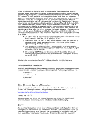 authors included with the reference. Using the numeric format the above examples would be
written as: Several numerical algorithms have subsequently been proposed to unwrap the phase
spectrum for a given signal.1,2,3 and fundamental results in this area were obtained by Sandberg4
and Zames.5 A full list of references should be given at the end of the report. For the Harvard
system they are arranged in alphabetical order of author. All the authors should be given with the
last name of each author preceding their initials. For journal articles the preferred style of the
citation is author name(s), year, title, name of journal, volume number, page numbers. For books:
author name(s) year, title, place of publication, publisher. Examples Mayne, D.O., Brockett, B.W.,
1973, Geometric Methods in Systems Theory, (Boston, MA: Reide). Sandberg, I.W., 1964, "A
frequency-domain condition for the stability of feedback systems containing a single time-varying
nonlinear element", Bell System Techn. Journal, 43, 1601-8. Note: the title of the journal and the
title of a book are either set in italic type or underlined. The volume number of a journal should be
set in a bold face type or should be preceded by the abbreviation "vol." (but not both). In the
numeric system the references are listed in numerical order. In the above examples the list would
be as follows:
1. J.M. Tribolet, 1977, "A new phase unwrapping algorithm", IEEE Trans. Acoust., Speech,
Signal Processing, ASSP-26, 170-177, ASSP-26, 170-177.
2. R. McGowan, and R.Kuc, 1982, "A direct relation between a signal time series and its
unwrapped phase: theory, example and program", IEEE Trans. Acoust., Speech,
Signal Processing, ASSP-30, 719-726.
3. J.M.F. Moura and A.B.Baggeroer, 1988, "Phase unwrapping of signals propagated
under the Arctic ice crust: a statistical approach", IEEE Trans. Acoust., Speech, Signal
Processing, ASSP-36, 617-630.
4. I.W. Sandberg, 1964, "A frequency-domain condition for the stability of feedback
systems containing a single time-varying non-linear element", Bell System Technical
Journal, 43, 1601-8.
Note that in the numeric system the author's initials are placed in front of the last name.
Final comment on references
When you examine reference lists in books and journals you will find many different formats used-
the exact format is a matter of house style and is not important. The three important things are:
• consistency;
• completeness; and
• correctness.
Citing Electronic Sources of Information
Special rules apply where information is derived from the World Wide Web or other electronic
sources. The University of Sheffield Library provides guidance on the matter.
http://www.shef.ac.uk/library/libdocs/hsl-dvc2.pdf
Writing the Report
We cannot tell you how to write your report or dissertation but we can give you some brief
comments. You can obtain more guidance in the books listed in the bibliography.
Brevity
The reader is probably a busy person so say what you want to say briefly. If you have little to say
padding it out will not conceal the fact but will irritate the reader. Do not use phrases such as "at
this present moment in time" when you mean "now" or "at present"; or "it should be noted that"
when you could use "note". Use of the active voice "I recommend" is preferable to use of the
 