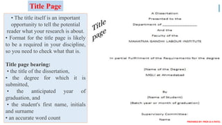 • The title itself is an important
opportunity to tell the potential
reader what your research is about.
• Format for the title page is likely
to be a required in your discipline,
so you need to check what that is.
Title page bearing:
• the title of the dissertation,
• the degree for which it is
submitted,
• the anticipated year of
graduation, and
• the student's first name, initials
and surname
• an accurate word count
Title Page
PREPARED BY: PROF.D.V.PATEL
 