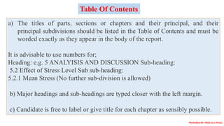 a) The titles of parts, sections or chapters and their principal, and their
principal subdivisions should be listed in the Table of Contents and must be
worded exactly as they appear in the body of the report.
It is advisable to use numbers for;
Heading: e.g. 5 ANALYISIS AND DISCUSSION Sub-heading:
5.2 Effect of Stress Level Sub sub-heading:
5.2.1 Mean Stress (No further sub-division is allowed)
b) Major headings and sub-headings are typed closer with the left margin.
c) Candidate is free to label or give title for each chapter as sensibly possible.
Table Of Contents
PREPARED BY: PROF.D.V.PATEL
 