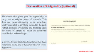 The dissertation gives you the opportunity to
carry out an original piece of research. This
does not mean attempting to do something
totally unrelated to anything tackled in the past.
Rather, it means evaluating and building upon
the work of others to make an additional
contribution to knowledge.
'I hereby declare that this dissertation has been
composed by me and is based on my own work'
Signature:______________________
Declaration of Originality (optional)
PREPARED BY: PROF.D.V.PATEL
 