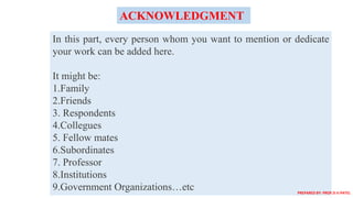 In this part, every person whom you want to mention or dedicate
your work can be added here.
It might be:
1.Family
2.Friends
3. Respondents
4.Collegues
5. Fellow mates
6.Subordinates
7. Professor
8.Institutions
9.Government Organizations…etc
ACKNOWLEDGMENT
PREPARED BY: PROF.D.V.PATEL
 