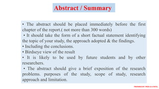 • The abstract should be placed immediately before the first
chapter of the report.( not more than 300 words)
• It should take the form of a short factual statement identifying
the topic of your study, the approach adopted & the findings.
• Including the conclusions.
• Birdseye view of the result
• It is likely to be used by future students and by other
researchers.
• The abstract should give a brief exposition of the research
problems. purposes of the study, scope of study, research
approach and limitation.
Abstract / Summary
PREPARED BY: PROF.D.V.PATEL
 