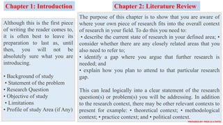 Although this is the first piece
of writing the reader comes to,
it is often best to leave its
preparation to last as, until
then, you will not be
absolutely sure what you are
introducing.
• Background of study
• Statement of the problem
• Research Question
• Objective of study
• Limitations
• Profile of study Area (if Any)
Chapter 1: Introduction Chapter 2: Literature Review
The purpose of this chapter is to show that you are aware of
where your own piece of research fits into the overall context
of research in your field. To do this you need to:
• describe the current state of research in your defined area; •
consider whether there are any closely related areas that you
also need to refer to;
• identify a gap where you argue that further research is
needed; and
• explain how you plan to attend to that particular research
gap.
This can lead logically into a clear statement of the research
question(s) or problem(s) you will be addressing. In addition
to the research context, there may be other relevant contexts to
present for example: • theoretical context; • methodological
context; • practice context; and • political context.
PREPARED BY: PROF.D.V.PATEL
 