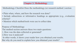 Methodology Checklist Does the methodology (or research method ) section
• Plain when, where, and how the research was done?
• Include subsections or informative headings as appropriate (e.g., evaluation
criteria)?
• Mention which method/tools were use to collect data
Purpose of Methodology
The method section answers these two main questions:
1. How was the data collected or generated?
2.How was it analyzed?
In other words, it shows your reader how you obtained your results.
But why do you need to explain how you obtained your results?
Chapter 3: Methodology
PREPARED BY: PROF.D.V.PATEL
 