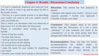 • If you've organized, displayed and analyzed your
data, it's time to write it up, and the place for this is
the results section.
• The key to a great results section is in describing
your results you need to tell your readers exactly
what you found out.
This is where you document what was observed or
discovered. It is not the place for discussion.
Things to remember when writing up results
include...
• focus on the key results
• be clear and concise
• don't go into too much detail
• let your pictures do the talking
• be careful not to omit anything
• make life easier for your readers by simplifying
your results
• describe your results don't explain or discuss them.
Chapter 4: Results / Discussions/Conclusion
Discussion: This section has four purposes, it
should:
• Interpret and explain your results • Answer your
research question • Justify your approach •
Critically evaluate your study
Conclusions :This chapter tends to be much
shorter than the Discussion. It is not a mere
„summary‟ of your research, but needs to be
„conclusions‟ as to the main points that have
emerged and what they mean for your field
Recommendations These can take two forms:
recommendations for further study, or
recommendations for change, or both. Each
recommendation should trace directly to a
conclusion.
PREPARED BY: PROF.D.V.PATEL
 