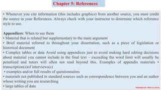 • Whenever you cite information (this includes graphics) from another source, you must credit
the source in your References. Always check with your instructor to determine which reference
style to use.
Appendices: When to use them
• Material that is related but supplementary to the main argument
• Brief material referred to throughout your dissertation, such as a piece of legislation or
historical document
• Complex tables or data Avoid using appendices just to avoid making hard editing decisions
about material you cannot include in the final text – exceeding the word limit will usually be
penalized and tutors will often not read beyond this. Examples of appendix materials •
transcription(s)of interviews(s)
• examples and/or full results of questionnaires
• materials not published in standard sources such as correspondence between you and an author
whose writing you are researching
• large tables of data
Chapter 5: References
PREPARED BY: PROF.D.V.PATEL
 