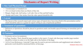 1) Size And Physical Design
• Unruled paper of standard size
• If it is in hand written than use black or blue ink.
• Margin: Right side: half inches. Left side: One or One and half inches.
• Header and Footer: One inches from the sides spaced should be left.
2) Layout
• The layout of the research report and various types of reports have been described in this presentation earlier
which should be taken as a guide for report writing in case of particular problem.
3) Treatment of quotations
• Definition or Quotations should be placed in quotation marks and double spaced forming an immediate part of
the text.
4) Footnotes
• Footnotes serves two purposes:
• a) Page Number: There should be page number in the report, if single side than page number page number
should be written in center or at the right side at the bottom of the page.
• b) For Cross References: Asterisk(*) sign may be used to prevent confusions and supplement note related to
particular word should be mentioned below at that page.
Mechanics of Report Writing
PREPARED BY: PROF.D.V.PATEL
 
