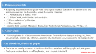 5) Documentation style
• Regarding documentation any given work should give essential facts about the edition used. The
common order may be described as under: Regarding reference:
• (1) Authors name in normal order
• (2) Title of work, underlined to indicate italics
• (3)Place and date of publication
• (4)Page number.
• Example John Gassner, Masters of drama, New York: Dover Publications, Inc. 1954,p. 315.
6) Abbreviations
• Following is the list of Most common abbreviations frequently used in report writing: bk., book
art., article ch., chapter ed., editor ex., example ill., illustration MS., Manuscripts pp page post after
7)Use of statistics, charts and graphs
• Statistics are usually presented in the form of tables, charts bars and line-graphs and pictograms.
• Such presentation should be self explanatory and complete it in itself.
PREPARED BY: PROF.D.V.PATEL
 
